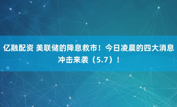 亿融配资 美联储的降息救市！今日凌晨的四大消息冲击来袭（5.7）！