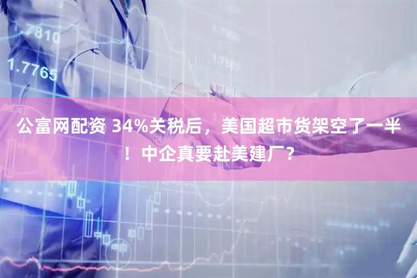 公富网配资 34%关税后，美国超市货架空了一半！中企真要赴美建厂？