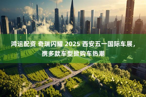 鸿运配资 奇瑞闪耀 2025 西安五一国际车展，携多款车型掀购车热潮