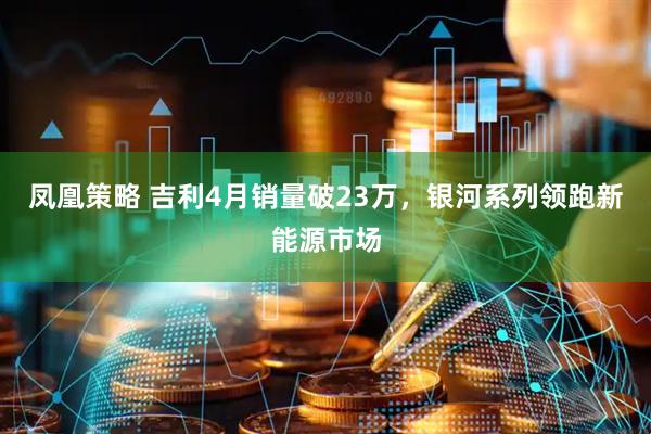 凤凰策略 吉利4月销量破23万，银河系列领跑新能源市场