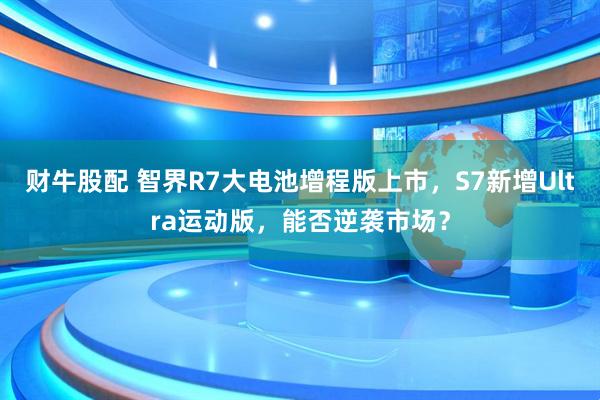 财牛股配 智界R7大电池增程版上市，S7新增Ultra运动版，能否逆袭市场？