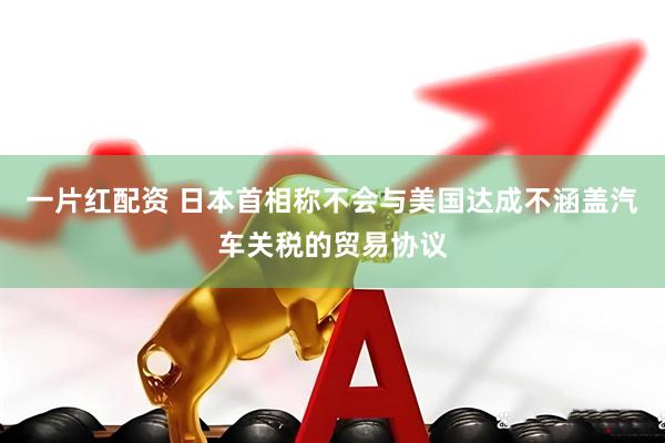 一片红配资 日本首相称不会与美国达成不涵盖汽车关税的贸易协议