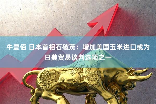 牛壹佰 日本首相石破茂：增加美国玉米进口或为日美贸易谈判选项之一