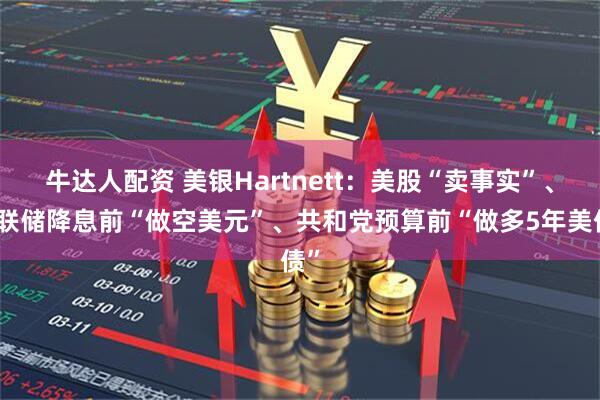 牛达人配资 美银Hartnett：美股“卖事实”、美联储降息前“做空美元”、共和党预算前“做多5年美债”