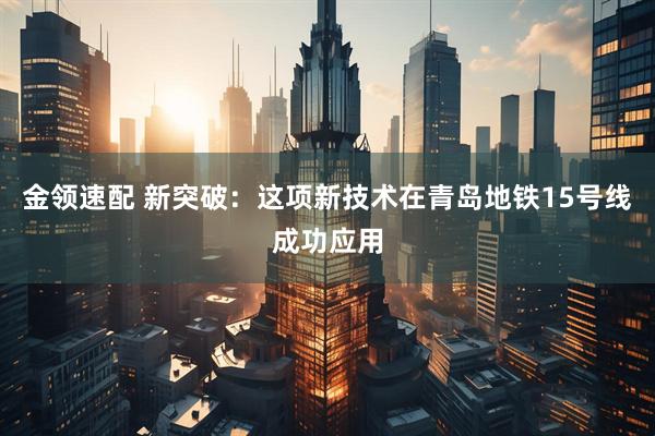 金领速配 新突破：这项新技术在青岛地铁15号线成功应用
