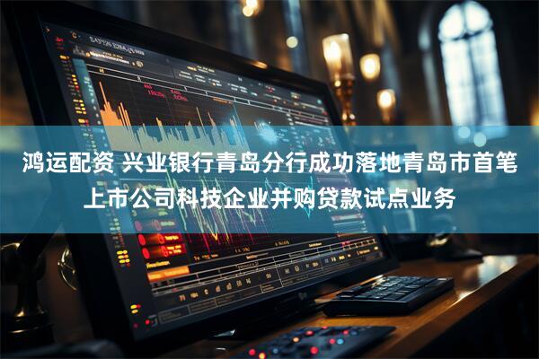 鸿运配资 兴业银行青岛分行成功落地青岛市首笔上市公司科技企业并购贷款试点业务