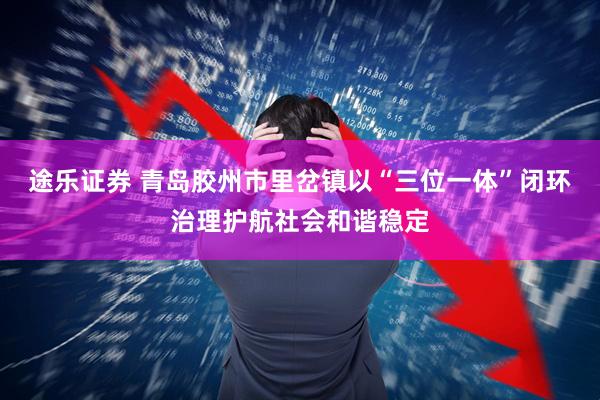 途乐证券 青岛胶州市里岔镇以“三位一体”闭环治理护航社会和谐稳定