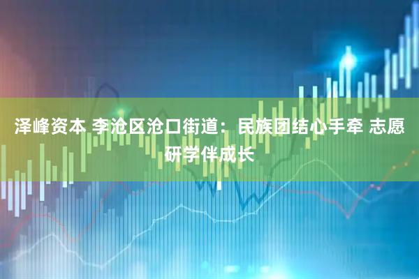 泽峰资本 李沧区沧口街道：民族团结心手牵 志愿研学伴成长