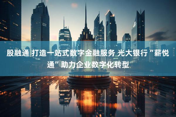 股融通 打造一站式数字金融服务 光大银行“薪悦通”助力企业数字化转型