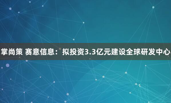 掌尚策 赛意信息：拟投资3.3亿元建设全球研发中心