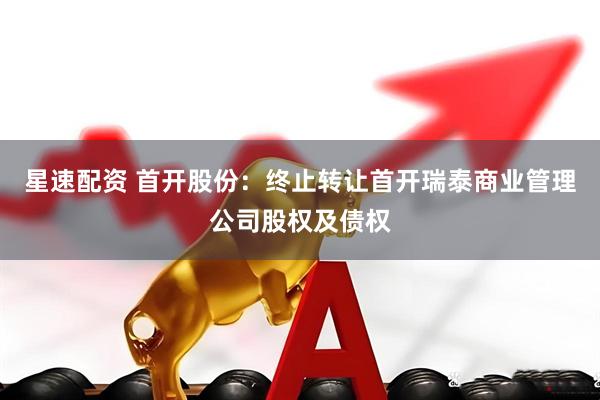 星速配资 首开股份：终止转让首开瑞泰商业管理公司股权及债权