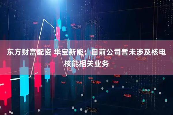 东方财富配资 华宝新能：目前公司暂未涉及核电核能相关业务