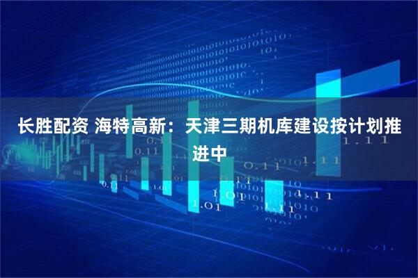 长胜配资 海特高新：天津三期机库建设按计划推进中