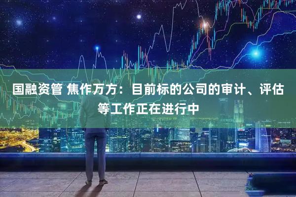 国融资管 焦作万方：目前标的公司的审计、评估等工作正在进行中