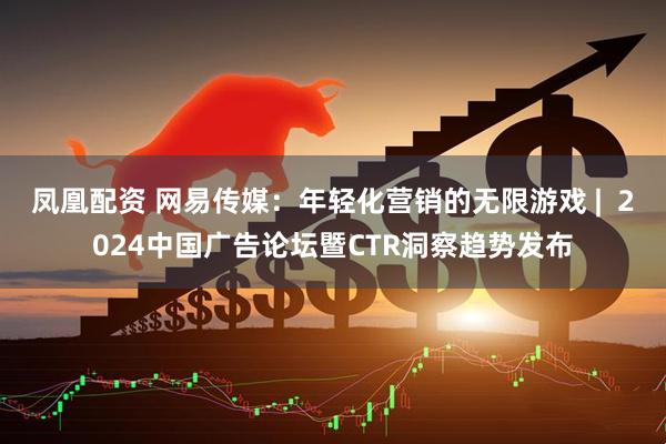 凤凰配资 网易传媒：年轻化营销的无限游戏 |  2024中国广告论坛暨CTR洞察趋势发布