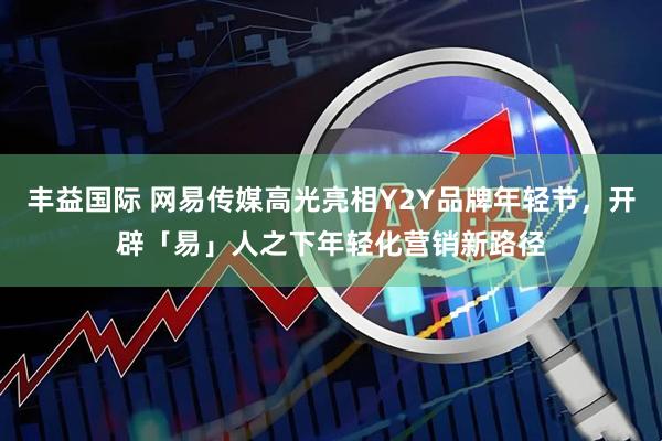 丰益国际 网易传媒高光亮相Y2Y品牌年轻节，开辟「易」人之下年轻化营销新路径