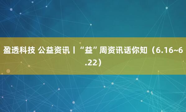 盈透科技 公益资讯丨“益”周资讯话你知（6.16~6.22）