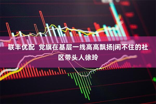 联丰优配  党旗在基层一线高高飘扬|闲不住的社区带头人徐玲