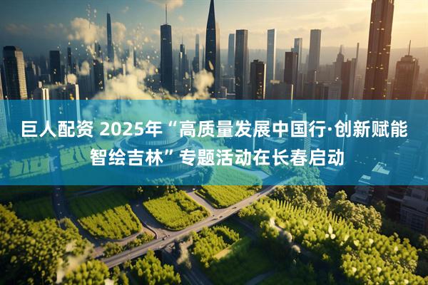 巨人配资 2025年“高质量发展中国行·创新赋能 智绘吉林”专题活动在长春启动