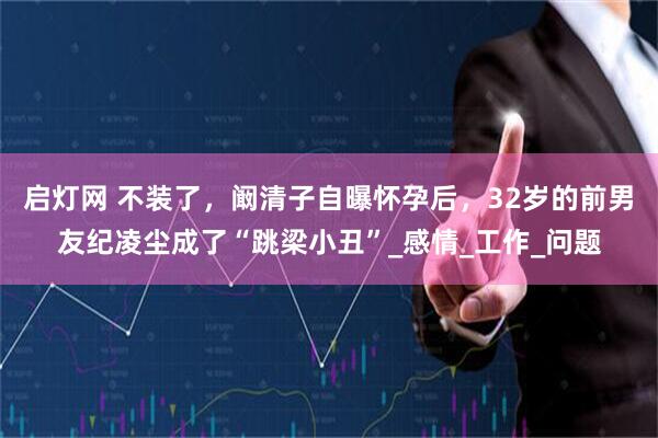启灯网 不装了，阚清子自曝怀孕后，32岁的前男友纪凌尘成了“跳梁小丑”_感情_工作_问题