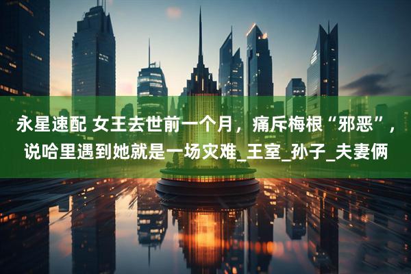 永星速配 女王去世前一个月，痛斥梅根“邪恶”，说哈里遇到她就是一场灾难_王室_孙子_夫妻俩