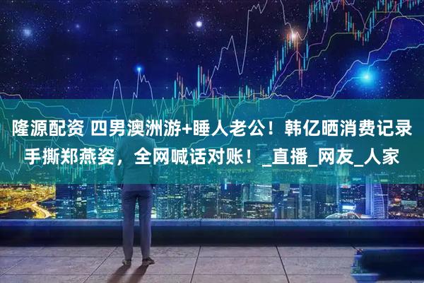 隆源配资 四男澳洲游+睡人老公！韩亿晒消费记录手撕郑燕姿，全网喊话对账！_直播_网友_人家