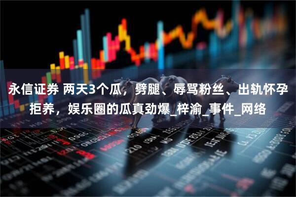 永信证券 两天3个瓜，劈腿、辱骂粉丝、出轨怀孕拒养，娱乐圈的瓜真劲爆_梓渝_事件_网络