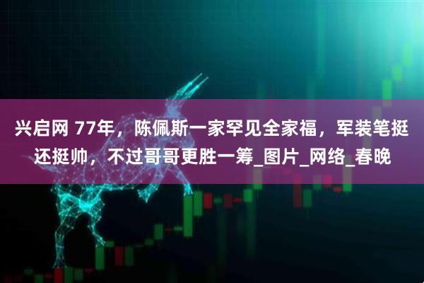 兴启网 77年，陈佩斯一家罕见全家福，军装笔挺还挺帅，不过哥哥更胜一筹_图片_网络_春晚