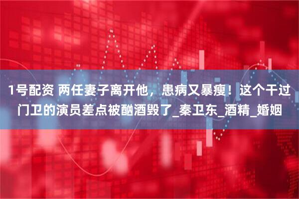 1号配资 两任妻子离开他，患病又暴瘦！这个干过门卫的演员差点被酗酒毁了_秦卫东_酒精_婚姻