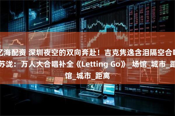 亿海配资 深圳夜空的双向奔赴！吉克隽逸含泪隔空合唱汪苏泷：万人大合唱补全《Letting Go》_场馆_城市_距离