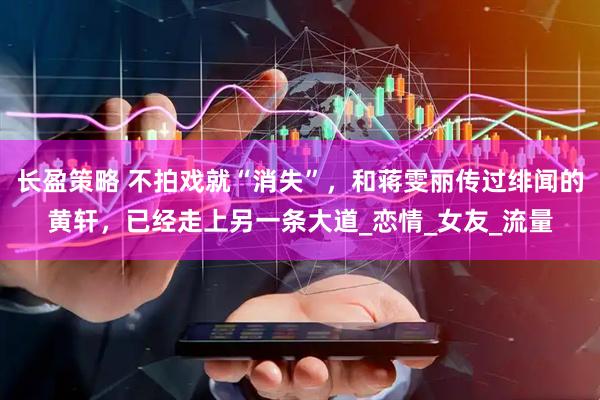 长盈策略 不拍戏就“消失”，和蒋雯丽传过绯闻的黄轩，已经走上另一条大道_恋情_女友_流量