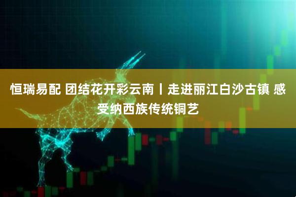 恒瑞易配 团结花开彩云南丨走进丽江白沙古镇 感受纳西族传统铜艺