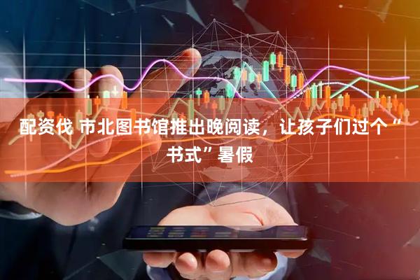 配资伐 市北图书馆推出晚阅读，让孩子们过个“书式”暑假