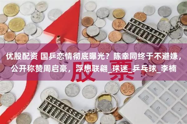 优股配资 国乒恋情彻底曝光？陈幸同终于不避嫌，公开称赞周启豪，浮想联翩_球迷_乒乓球_李楠