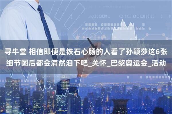 寻牛堂 相信即便是铁石心肠的人看了孙颖莎这6张细节图后都会潸然泪下吧_关怀_巴黎奥运会_活动