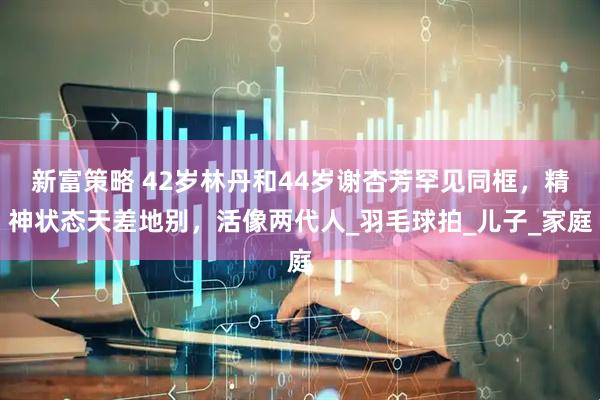 新富策略 42岁林丹和44岁谢杏芳罕见同框，精神状态天差地别，活像两代人_羽毛球拍_儿子_家庭