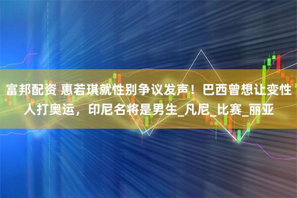 富邦配资 惠若琪就性别争议发声！巴西曾想让变性人打奥运，印尼名将是男生_凡尼_比赛_丽亚