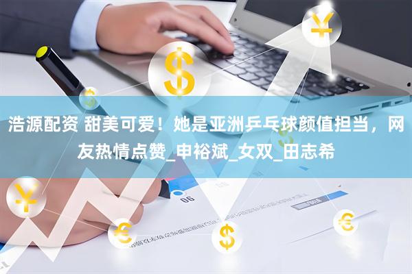 浩源配资 甜美可爱！她是亚洲乒乓球颜值担当，网友热情点赞_申裕斌_女双_田志希