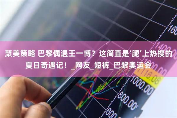 聚美策略 巴黎偶遇王一博？这简直是‘腿’上热搜的夏日奇遇记！_网友_短裤_巴黎奥运会