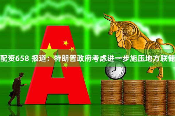配资658 报道：特朗普政府考虑进一步施压地方联储