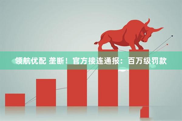 领航优配 垄断！官方接连通报：百万级罚款