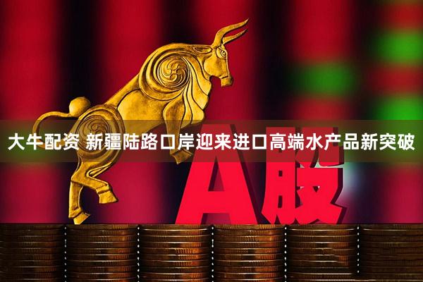 大牛配资 新疆陆路口岸迎来进口高端水产品新突破