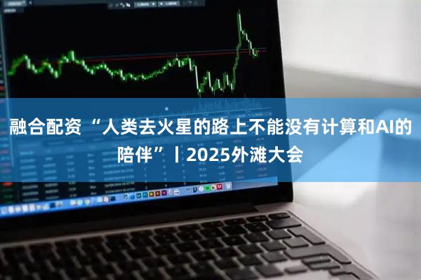 融合配资 “人类去火星的路上不能没有计算和AI的陪伴”丨2025外滩大会