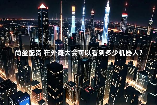 尚盈配资 在外滩大会可以看到多少机器人？