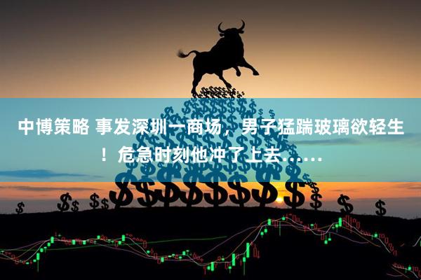 中博策略 事发深圳一商场，男子猛踹玻璃欲轻生！危急时刻他冲了上去……