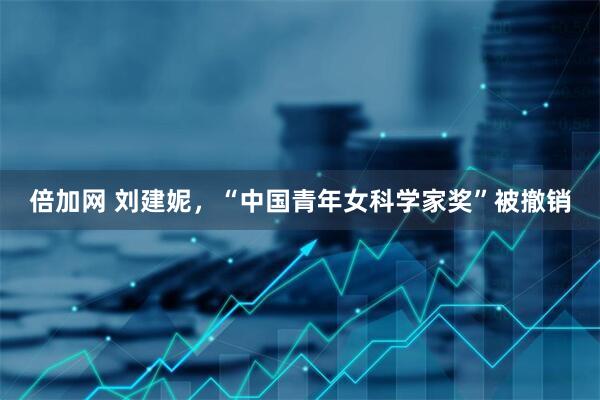 倍加网 刘建妮，“中国青年女科学家奖”被撤销