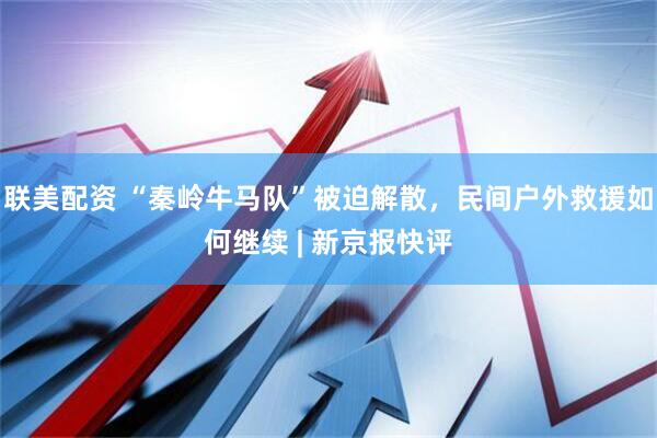 联美配资 “秦岭牛马队”被迫解散，民间户外救援如何继续 | 新京报快评