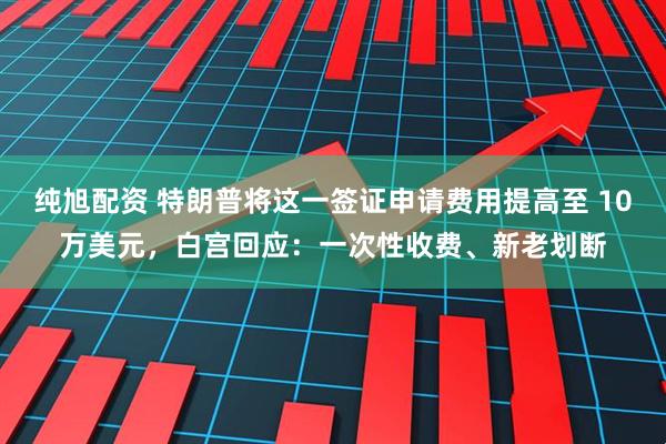 纯旭配资 特朗普将这一签证申请费用提高至 10万美元，白宫回应：一次性收费、新老划断