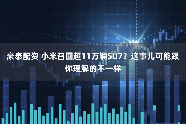 豪泰配资 小米召回超11万辆SU7？这事儿可能跟你理解的不一样