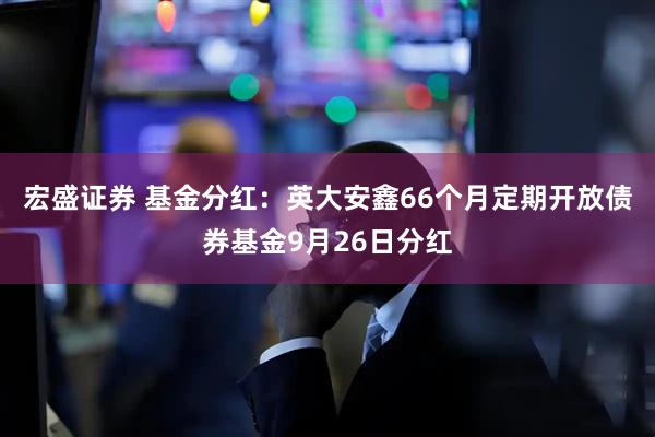 宏盛证券 基金分红：英大安鑫66个月定期开放债券基金9月26日分红